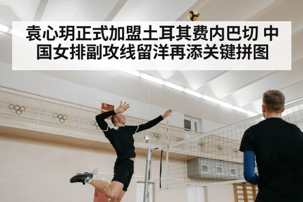 袁心玥正式加盟土耳其费内巴切 中国女排副攻线留洋再添关键拼图