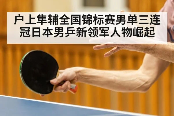 户上隼辅全国锦标赛男单三连冠日本男乒新领军人物崛起
